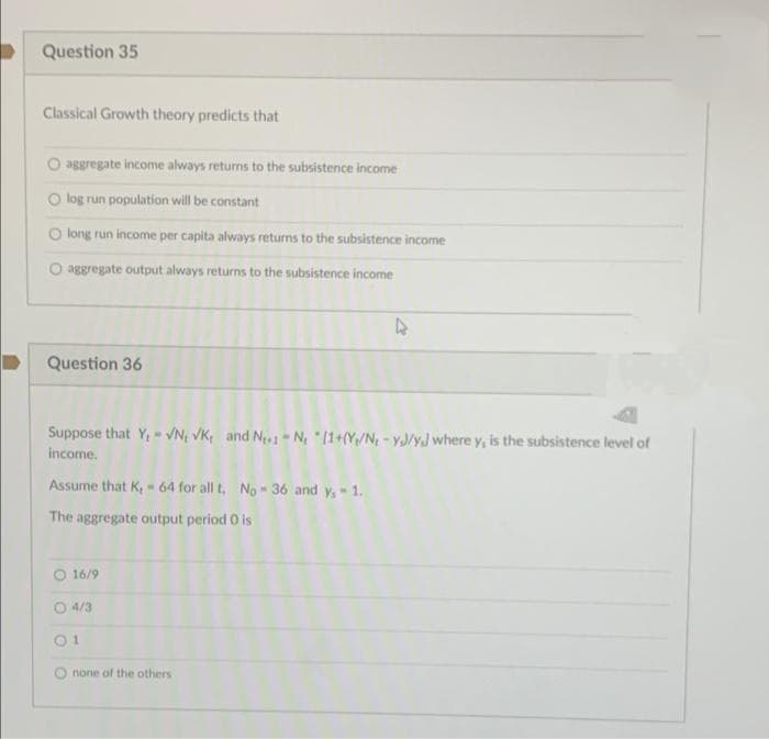 Question 35
Classical Growth theory predicts that
O aggregate income always returns to the subsistence income
O log run population will be constant
O long run income per capita always returns to the subsistence income
O aggregate output always returns to the subsistence income
Question 36
Suppose that Y,- VN VK, and No - N 11+(Y/N - yJ/yJ where y, is the subsistence level of
income.
Assume that K,- 64 for all t, No -36 and y,- 1.
The aggregate output period O is
O 16/9
O 4/3
01
O none of the others
