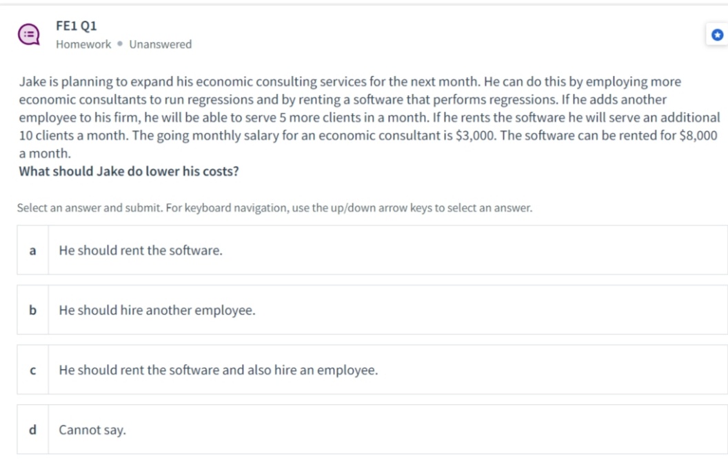 FE1 Q1
Homework Unanswered
Jake is planning to expand his economic consulting services for the next month. He can do this by employing more
economic consultants to run regressions and by renting a software that performs regressions. If he adds another
employee to his firm, he will be able to serve 5 more clients in a month. If he rents the software he will serve an additional
10 clients a month. The going monthly salary for an economic consultant is $3,000. The software can be rented for $8,000
a month.
What should Jake do lower his costs?
Select an answer and submit. For keyboard navigation, use the up/down arrow keys to select an answer.
a
He should rent the software.
b
He should hire another employee.
с
He should rent the software and also hire an employee.
d
Cannot say.