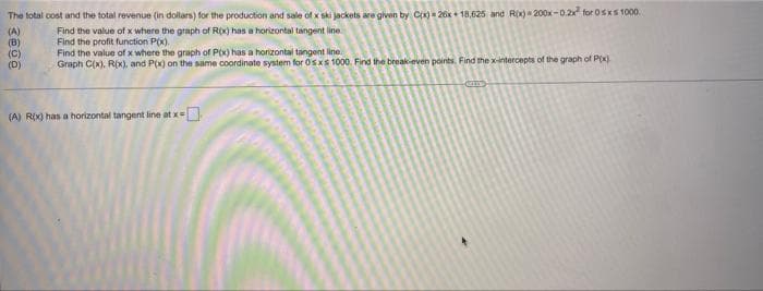 The total cost and the total revenue (in dollars) for the production and sale of x ski jackets are given by C(x)=26x +18,625 and R(x)-200x-0.2x² for 0≤x≤ 1000.
(A)
Find the value of x where the graph of R(x) has a horizontal tangent line
(B)
Find the profit function P(x).
(C)
Find the value of x where the graph of P(x) has a horizontal tangent line.
(D)
Graph C(x), R(x), and P(x) on the same coordinate system for 0sxs 1000. Find the break-even points. Find the x-intercepts of the graph of P(x)
(A) R(x) has a horizontal tangent line at x =