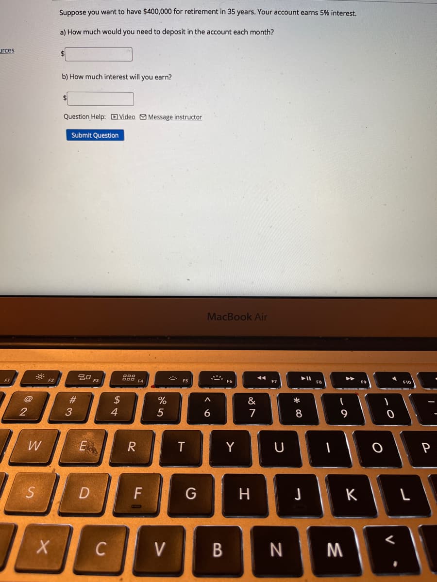 Suppose you want to have $400,000 for retirement in 35 years. Your account earns 5% interest.
a) How much would you need to deposit in the account each month?
urces
b) How much interest will you earn?
Question Help: DVideo OMessage instructor
Submit Question
MacBook Air
吕口
F3
F1
F2
F4
F5
F6
@
23
$
%
&
*
4.
5
6
7
8
9
W
R
Y
U
P
S
D
H.
K
C
V
B
N M
