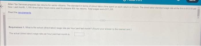 K
Alten Tax Services prepares tax returns for senior citizens. The standard in terms of (direct labor) time spent on each retum is 2 hours. The direct labor standard wage rate at the firm is $12.50 per
hour Last month, 1,190 direct labor hours were used to prepare 600 tax returns Total wages were $17.255
Read the requirements
Cuf)
Requirement 1. What is the actual (direct labor) wage rate per hour paid last month? (Round your answer to the nearest cent)
The actual (direct labor) wage rate per hour paid last month is