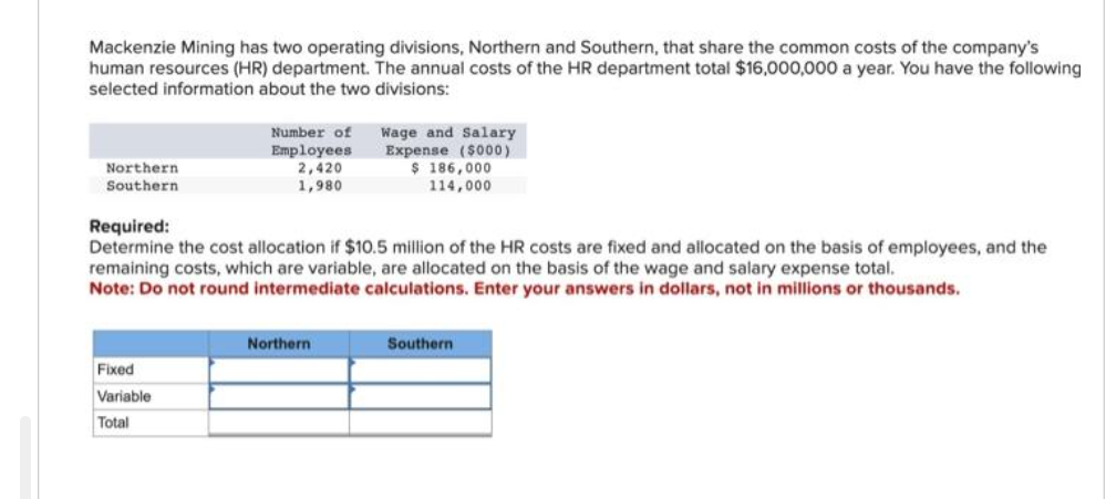 Mackenzie Mining has two operating divisions, Northern and Southern, that share the common costs of the company's
human resources (HR) department. The annual costs of the HR department total $16,000,000 a year. You have the following
selected information about the two divisions:
Northern
Southern
Number of
Employees
2,420
1,980
Fixed
Variable
Total
Required:
Determine the cost allocation if $10.5 million of the HR costs are fixed and allocated on the basis of employees, and the
remaining costs, which are variable, are allocated on the basis of the wage and salary expense total.
Note: Do not round intermediate calculations. Enter your answers in dollars, not in millions or thousands.
Wage and Salary
Expense ($000)
$ 186,000
114,000
Northern
Southern