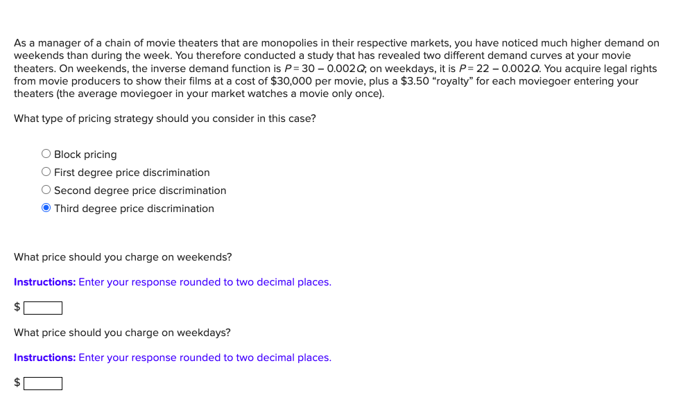 As a manager of a chain of movie theaters that are monopolies in their respective markets, you have noticed much higher demand on
weekends than during the week. You therefore conducted a study that has revealed two different demand curves at your movie
theaters. On weekends, the inverse demand function is P = 30 -0.002Q; on weekdays, it is P= 22 -0.002 Q. You acquire legal rights
from movie producers to show their films at a cost of $30,000 per movie, plus a $3.50 "royalty" for each moviegoer entering your
theaters (the average moviegoer in your market watches a movie only once).
What type of pricing strategy should you consider in this case?
O Block pricing
O First degree price discrimination
O Second degree price discrimination
Ⓒ Third degree price discrimination
What price should you charge on weekends?
Instructions: Enter your response rounded to two decimal places.
$
What price should you charge on weekdays?
Instructions: Enter your response rounded to two decimal places.
$