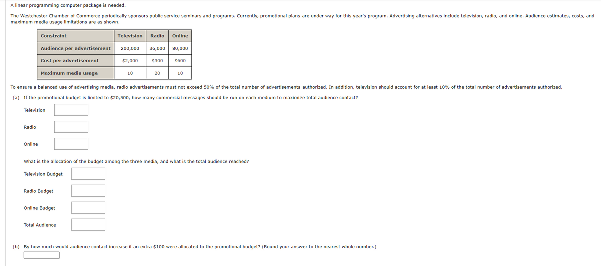 A linear programming computer package is needed.
The Westchester Chamber of Commerce periodically sponsors public service seminars and programs. Currently, promotional plans are under way for this year's program. Advertising alternatives include television, radio, and online. Audience estimates, costs, and
maximum media usage limitations are as shown.
Constraint
Radio
Audience per advertisement
Online
Cost per advertisement
Maximum media usage
Television
Radio Budget
Television
Online Budget
Total Audience
200,000 36,000 80,000
$2,000
Radio Online
10
To ensure a balanced use of advertising media, radio advertisements must not exceed 50% of the total number of advertisements authorized. In addition, television should account for at least 10% of the total number of advertisements authorized.
(a) If the promotional budget is limited to $20,500, how many commercial messages should be run on each medium to maximize total audience contact?
$300
20
$600
What is the allocation of the budget among the three media, and what is the total audience reached?
Television Budget
10
(b) By how much would audience contact increase if an extra $100 were allocated to the promotional budget? (Round your answer to the nearest whole number.)
