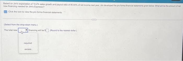 Based on Jim's expectation of 10.2% sales growth and payout ratio of 85.64% of net income next year, Jim developed the pro forma financial statements given below. What will be the amount of net
new financing needed for Jim's Espresso?
Click the icon to view the pro forma financial statements.
(Select from the drop-down menu)
The total new
financing will be $(Round to the nearest dollar)
required
excess