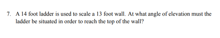 7. A 14 foot ladder is used to scale a 13 foot wall. At what angle of elevation must the
ladder be situated in order to reach the top of the wall?
