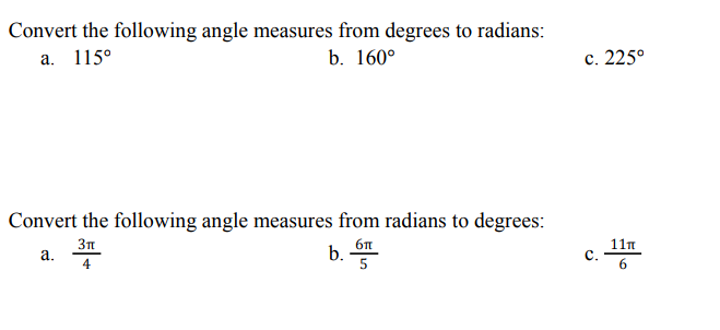 Convert the following angle measures from degrees to radians:
а. 1150
b. 160°
с. 225°
Convert the following angle measures from radians to degrees:
3n
а.
11n
b.
4

