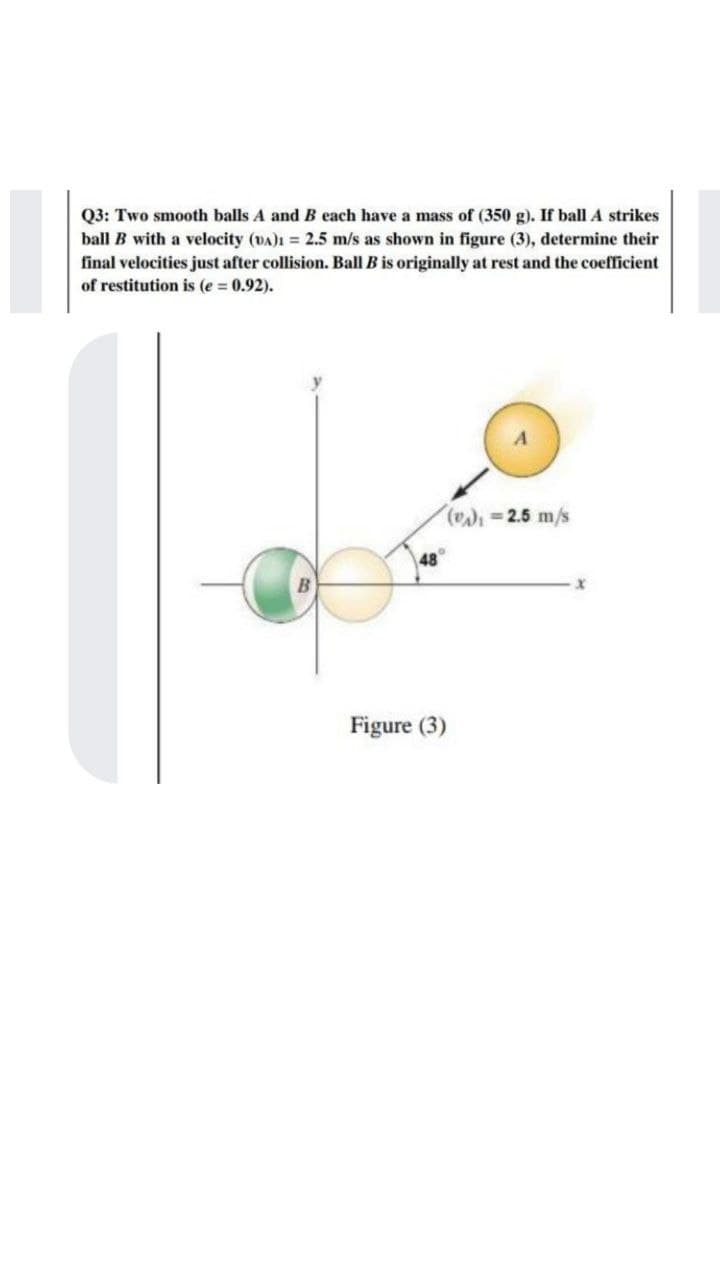 Q3: Two smooth balls A and B each have a mass of (350 g). If ball A strikes
ball B with a velocity (DA)1 = 2.5 m/s as shown in figure (3), determine their
final velocities just after collision. Ball B is originally at rest and the coefficient
of restitution is (e 0.92).
( 2.5 m/s
48
Figure (3)
