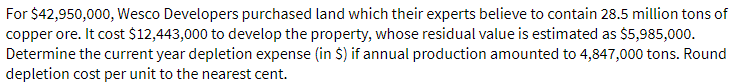 For $42,950,000, Wesco Developers purchased land which their experts believe to contain 28.5 million tons of
copper ore. It cost $12,443,000 to develop the property, whose residual value is estimated as $5,985,000.
Determine the current year depletion expense (in $) if annual production amounted to 4,847,000 tons. Round
depletion cost per unit to the nearest cent.
