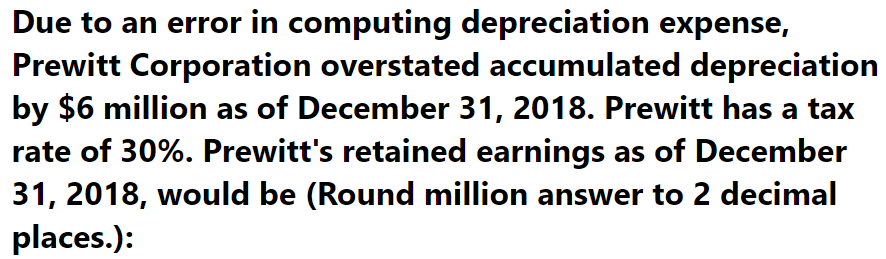 Due to an error in computing depreciation expense,
Prewitt Corporation overstated accumulated depreciation
by $6 million as of December 31, 2018. Prewitt has a tax
rate of 30%. Prewitt's retained earnings as of December
31, 2018, would be (Round million answer to 2 decimal
places.):
