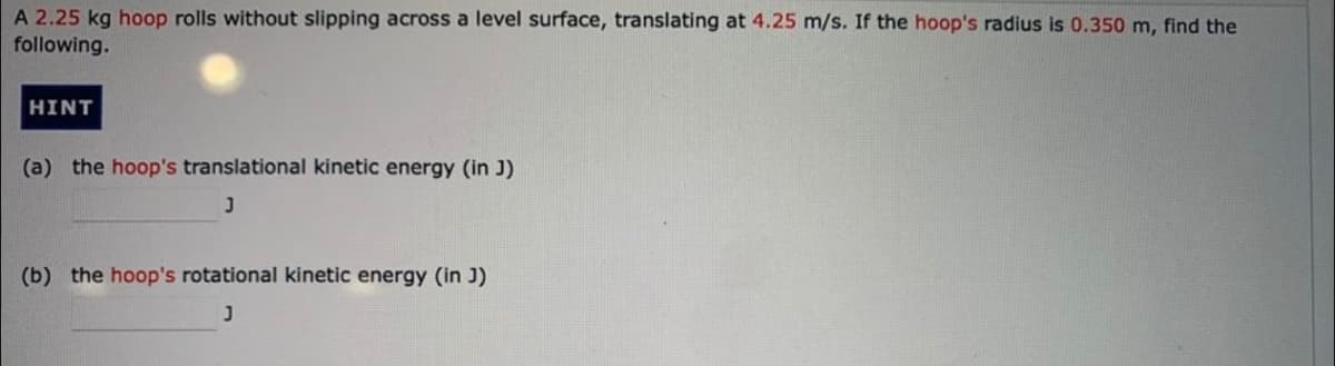 A 2.25 kg hoop rolls without slipping across a level surface, translating at 4.25 m/s. If the hoop's radius is 0.350 m, find the
following.
HINT
(a) the hoop's translational kinetic energy (in J)
(b) the hoop's rotational kinetic energy (in J)
