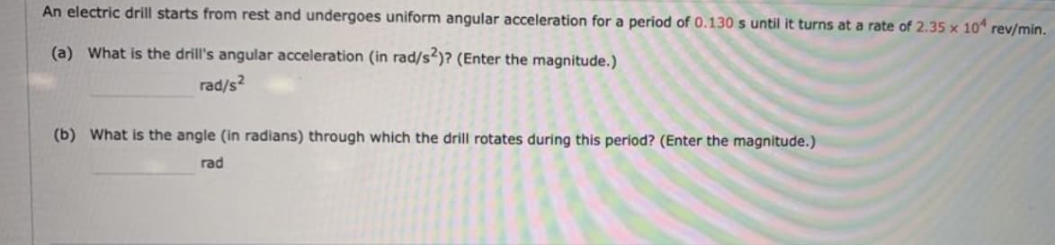 An electric drill starts from rest and undergoes uniform angular acceleration for a period of 0.130 s until it turns at a rate of 2.35 x 10 rev/min.
(a) What is the drill's angular acceleration (in rad/s)? (Enter the magnitude.)
rad/s?
(b) What is the angle (in radians) through which the drill rotates during this period? (Enter the magnitude.)
rad
