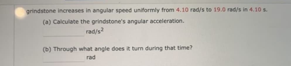 grindstone increases in angular speed uniformly from 4.10 rad/s to 19.0 rad/s in 4.10 s.
(a) Calculate the grindstone's angular acceleration.
rad/s2
(b) Through what angle does it turn during that time?
rad
