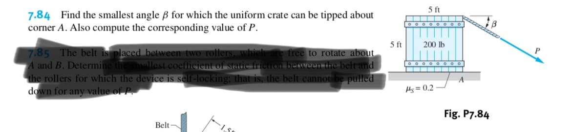 5 ft
7.84 Find the smallest angle B for which the uniform crate can be tipped about
corner A. Also compute the corresponding value of P
oo o
5 ft
200 lb
P
7.85 The belt is placed between two rollers whieh are free to rotate about
A and B. Determine the smallest coefficient of static friction between the belt and
the rollers for which the device is self-locking; that is, the belt cannot be pulled
down for any value of P
ooo o
A
As= 0.2
Fig. P7.84
Belt
