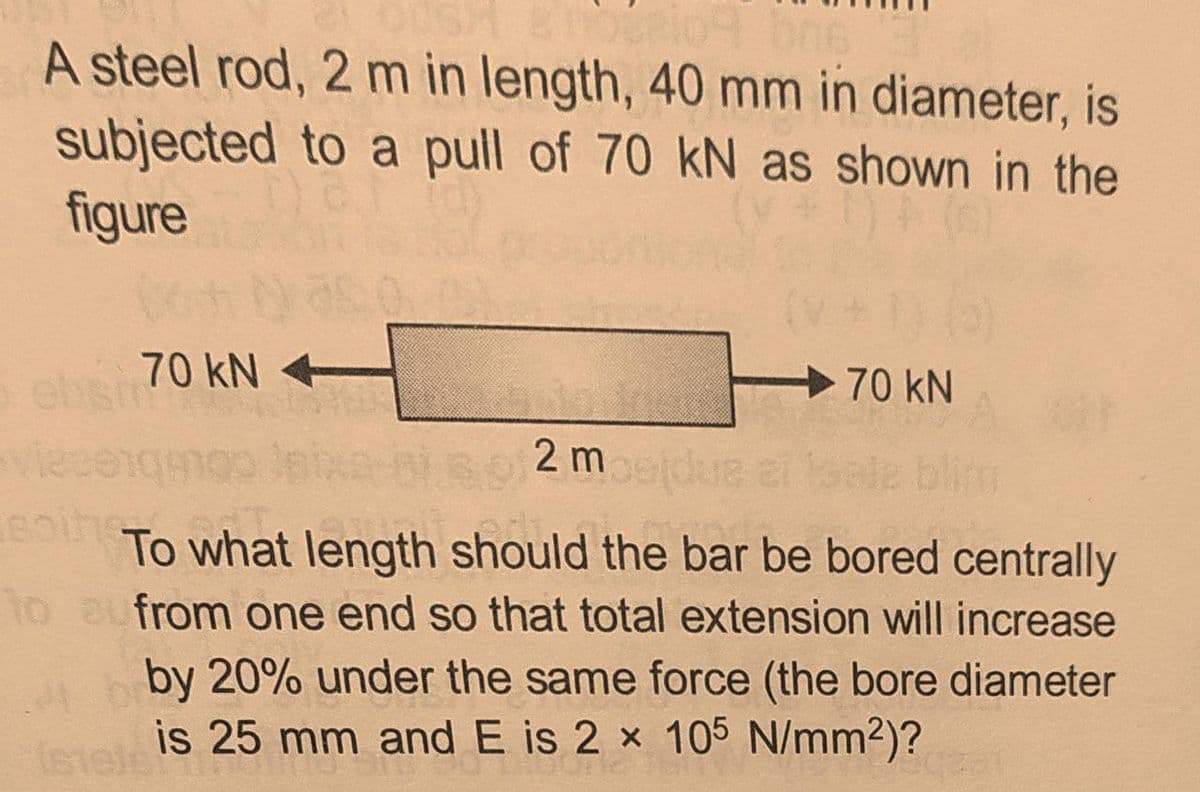 A steel rod, 2 m in length, 40 mm in diameter, is
subjected to a pull of 70 kN as shown in the
figure
70 kN
70 kN
2 medue
To what length should the bar be bored centrally
to aufrom one end so that total extension will increase
by 20% under the same force (the bore diameter
is 25 mm and E is 2 x 105 N/mm2)?
Istele
