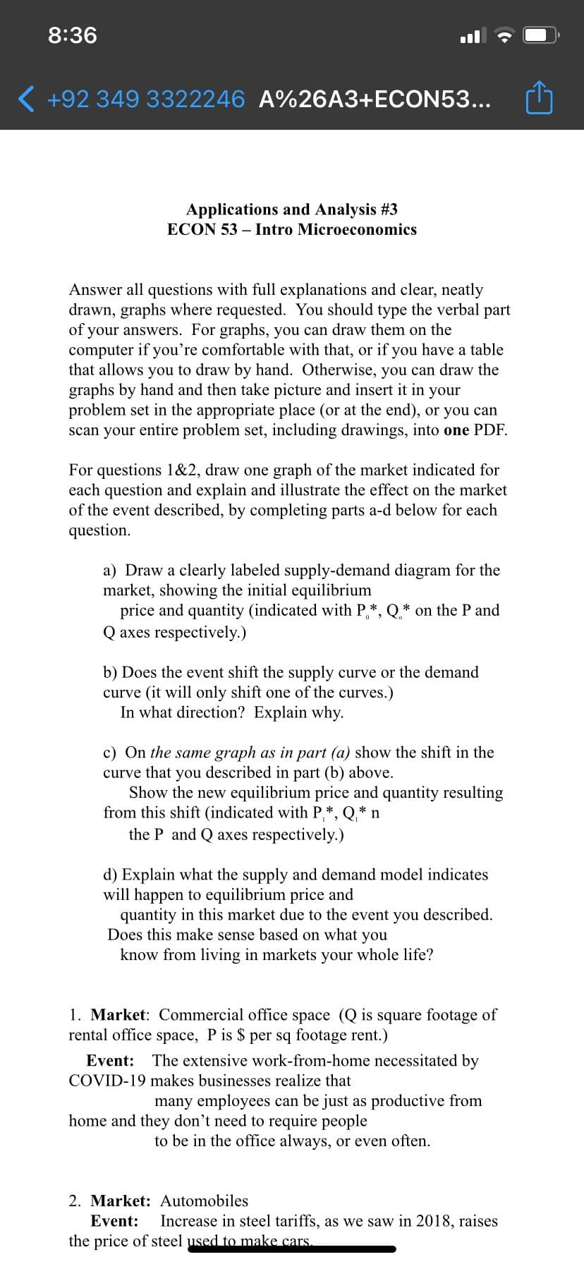 8:36
( +92 349 3322246 A%26A3+ECON53...
Applications and Analysis #3
ECON 53 – Intro Microeconomics
Answer all questions with full explanations and clear, neatly
drawn, graphs where requested. You should type the verbal part
of your answers. For graphs, you can draw them on the
computer if you're comfortable with that, or if you have a table
that allows you to draw by hand. Otherwise, you can draw the
graphs by hand and then take picture and insert it in your
problem set in the appropriate place (or at the end), or you can
scan your entire problem set, including drawings, into one PDF.
For questions 1&2, draw one graph of the market indicated for
each question and explain and illustrate the effect on the market
of the event described, by completing parts a-d below for each
question.
a) Draw a clearly labeled supply-demand diagram for the
market, showing the initial equilibrium
price and quantity (indicated with P*, Q* on the P and
Q axes respectively.)
b) Does the event shift the supply curve or the demand
curve (it will only shift one of the curves.)
In what direction? Explain why.
c) On the same graph as in part (a) show the shift in the
curve that you described in part (b) above.
Show the new equilibrium price and quantity resulting
from this shift (indicated with P,*, Q* n
the P and Q axes respectively.)
d) Explain what the supply and demand model indicates
will happen to equilibrium price and
quantity in this market due to the event you described.
Does this make sense based on what you
know from living in markets your whole life?
1. Market: Commercial office space (Q is square footage of
rental office space, P is $ per sq footage rent.)
Event:
The extensive work-from-home necessitated by
COVID-19 makes businesses realize that
many employees can be just as productive from
home and they don't need to require people
to be in the office always, or even often.
2. Market: Automobiles
Event:
Increase in steel tariffs, as we saw in 2018, raises
the price of steel used to make cars.
