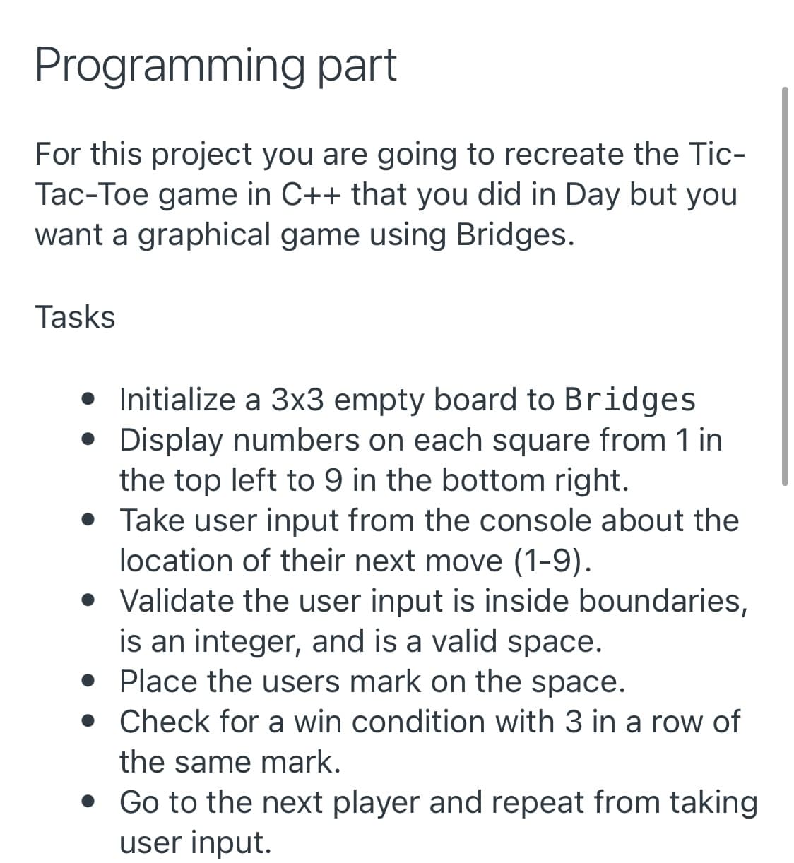 Programming part
For this project you are going to recreate the Tic-
Tac-Toe game in C++ that you did in Day but you
want a graphical game using Bridges.
Tasks
• Initialize a 3x3 empty board to Bridges
• Display numbers on each square from 1 in
the top left to 9 in the bottom right.
• Take user input from the console about the
location of their next move (1-9).
• Validate the user input is inside boundaries,
is an integer, and is a valid space.
• Place the users mark on the space.
• Check for a win condition with 3 in a row of
the same mark.
• Go to the next player and repeat from taking
user input.
