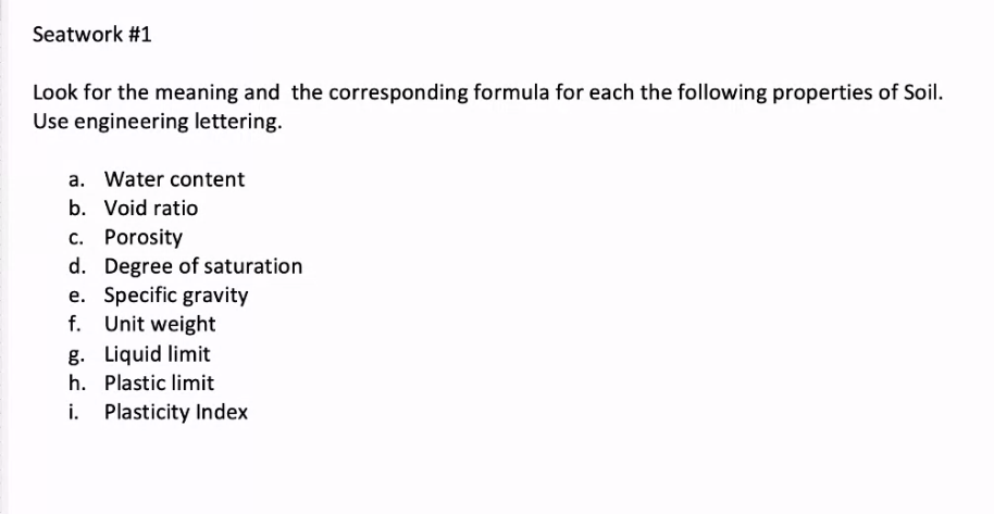 Seatwork #1
Look for the meaning and the corresponding formula for each the following properties of Soil.
Use engineering lettering.
a. Water content
b. Void ratio
c. Porosity
d. Degree of saturation
e. Specific gravity
f. Unit weight
g. Liquid limit
h. Plastic limit
Plasticity Index
