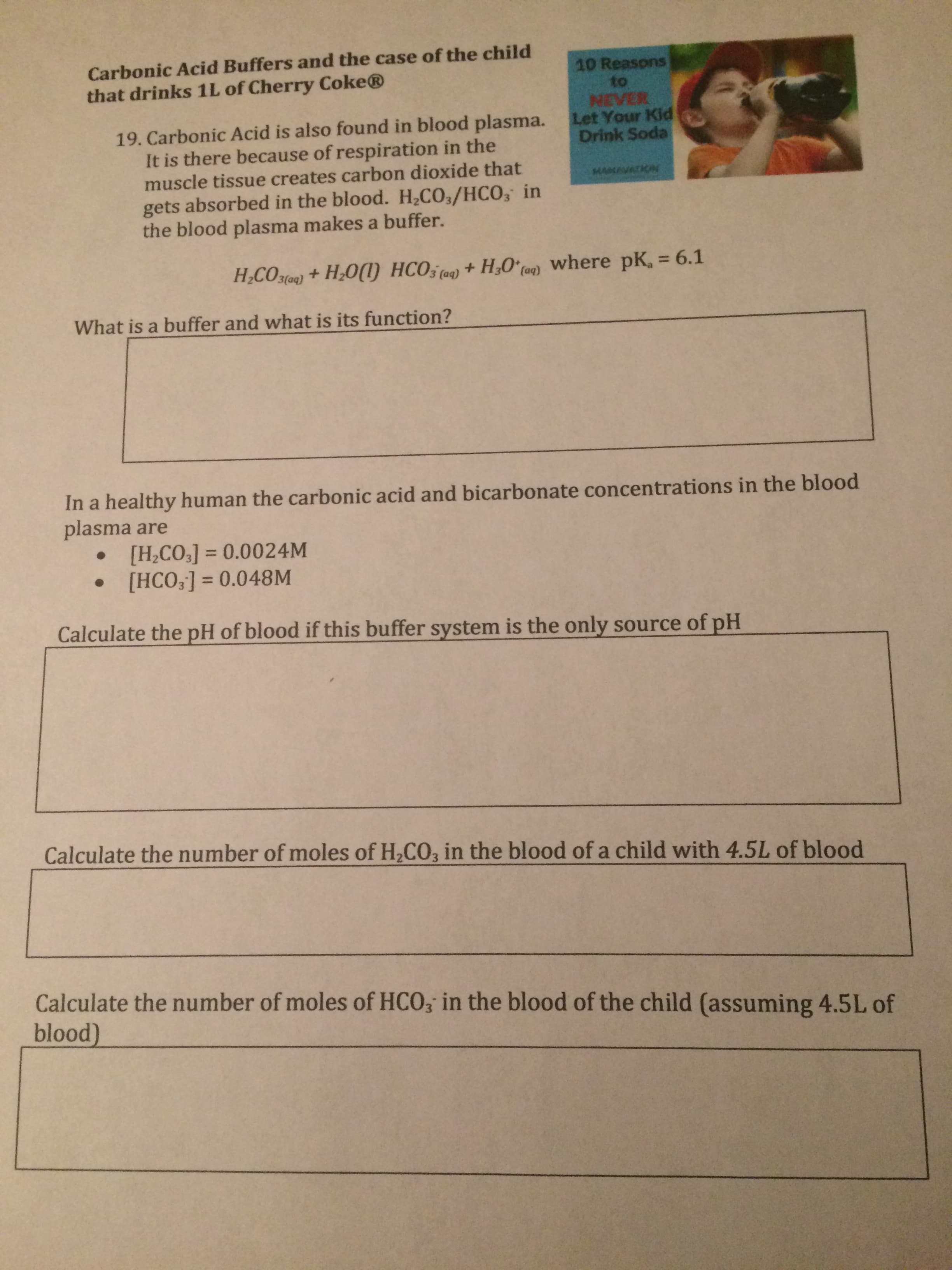 Carbonic Acid Buffers and the case of the child
that drinks 1L of Cherry Coke®
10 Reasons
to
NEVER
Let Your Kid
Drink Soda
19. Carbonic Acid is also found in blood plasma.
It is there because of respiration in the
muscle tissue creates carbon dioxide that
gets absorbed in the blood. H2CO/HCO, in
the blood plasma makes a buffer.
MAMAVATKN
HCO5 (0) +
+ H,O°ca9) where pK, = 6.1
H;CO3loa) + H;O()
What is a buffer and what is its function?
In a healthy human the carbonic acid and bicarbonate concentrations in the blood
plasma are
• [H,CO3] = 0.0024M
• [HCO;] = 0.048M
%3D
%3D
Calculate the pH of blood if this buffer system is the only source of pH
Calculate the number of moles of H,CO, in the blood of a child with 4.5L of blood
Calculate the number of moles of HCO; in the blood of the child (assuming 4.5L of
blood)
