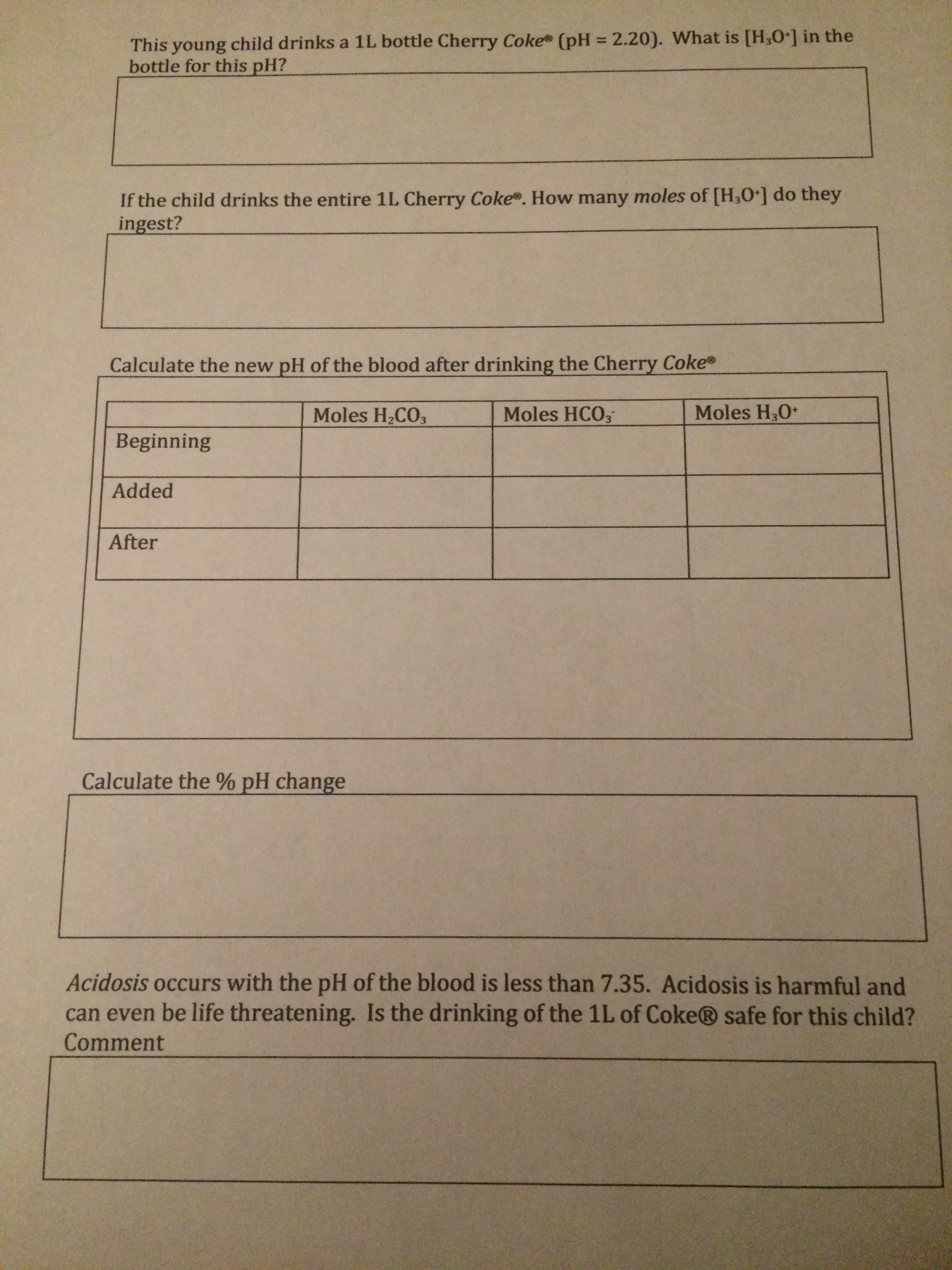 This young child drinks a 1L bottle Cherry Coke (pH = 2.20). What is [H,O] in the
bottle for this pH?
%3D
If the child drinks the entire 1L Cherry Coke. How many moles of [H,O] do they
ingest?
Calculate the new pH of the blood after drinking the Cherry Coke®
Moles H30+
Moles HCO;
Moles H2CO3
Beginning
Added
After
Calculate the % pH change
Acidosis occurs with the pH of the blood is less than 7.35. Acidosis is harmful and
can even be life threatening. Is the drinking of the 1L of Coke® safe for this child?
Comment
