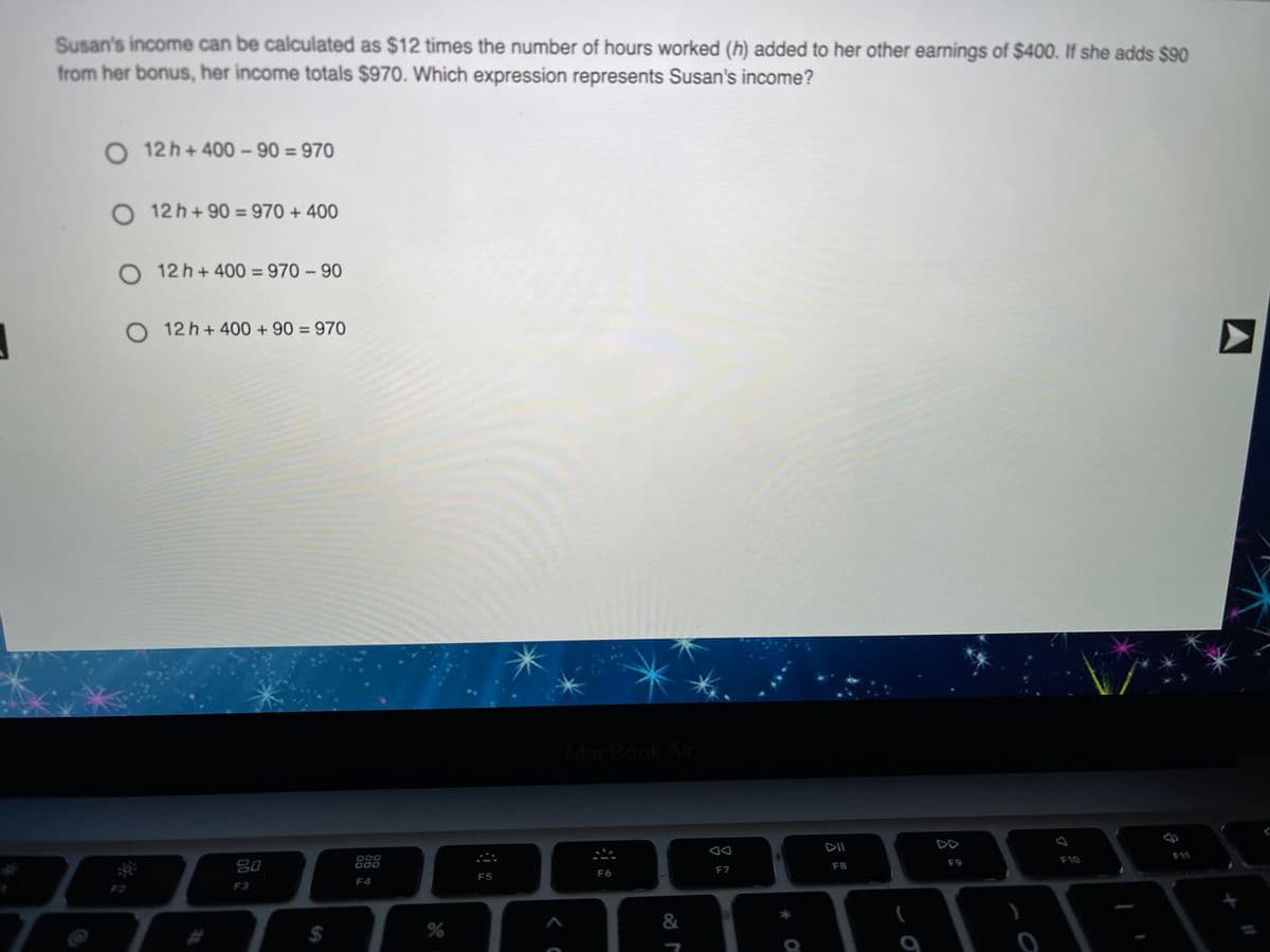 Susan's income can be calculated as $12 times the number of hours worked (h) added to her other earnings of $400. If she adds $90
from her bonus, her income totals $970. Which expression represents Susan's income?
O 12 h+ 400 - 90 = 970
O 12 h+90 = 970 + 400
%3D
O 12 h+400 = 970 – 90
%3D
O 12 h+ 400 + 90 = 970
%3D
MacBook Air
DII
DD
80
000
000
F10
F8
F9
F7
F6
F5
F4
F2
F3
&
%24
%
