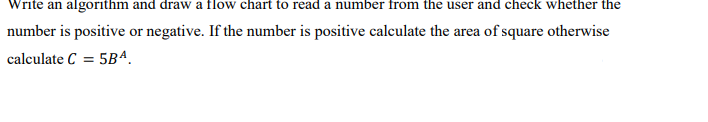 Write an algorithm and draw a flow chart to read a number from the user and check whether the
number is positive or negative. If the number is positive calculate the area of square otherwise
calculate C= 5Bª