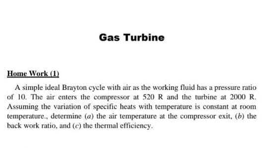 Gas Turbine
Home Work (1)
A simple ideal Brayton cycle with air as the working fluid has a pressure ratio
of 10. The air enters the compressor at 520 R and the turbine at 2000 R.
Assuming the variation of specific heats with temperature is constant at room
temperature., determine (a) the air temperature at the compressor exit, (b) the
back work ratio, and (c) the thermal efficiency.
