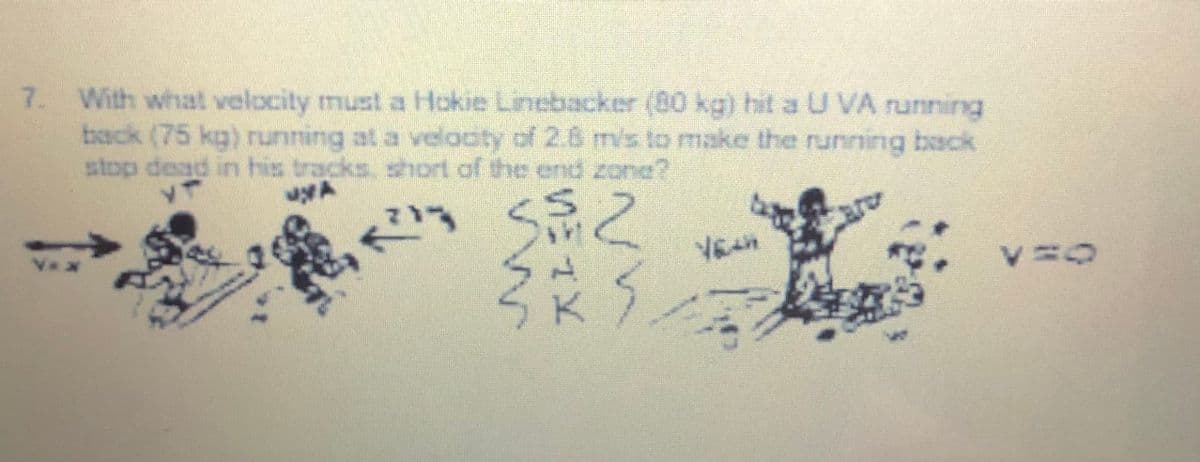 7. With what velocity must a Hokie Linebacker (80 kg) hit aU VA running
back (75 kg) running at a veloaty of 2.6 m/s to make the running back
stop dead in his tracks, short of the end zone?
S之
in
are
