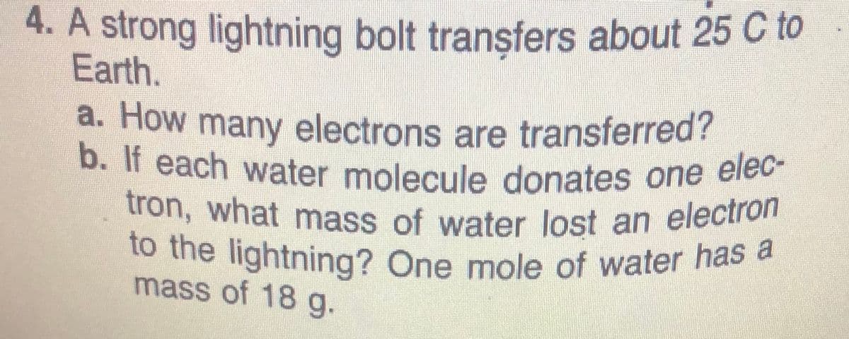 4. A strong lightning bolt transfers about 25 C to
Earth.
tron, what mass of water lost an electron
b. If each water molecule donates one elec-
to the lightning? One mole of water has a
a. How many electrons are transferred?
mass of 18 g.
