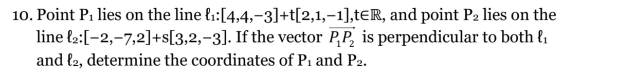 10. Point P₁ lies on the line ₁:[4,4,−3]+t[2,1,-1],tER, and point P2 lies on the
line ₂:[−2,-7,2]+s[3,2,-3]. If the vector PP₂ is perpendicular to both l₁
and l2, determine the coordinates of P₁ and P2.