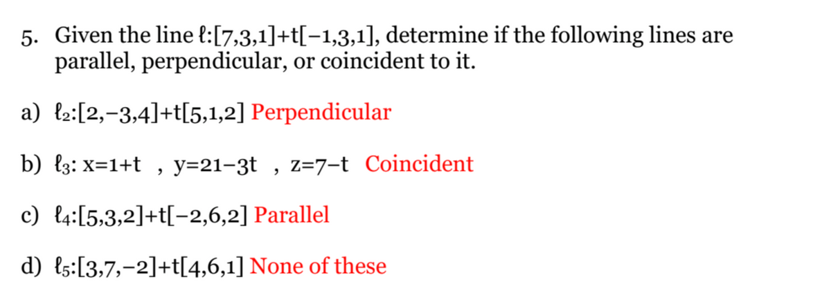 5. Given the line l:[7,3,1]+t[−1,3,1], determine if the following lines are
parallel, perpendicular, or coincident to it.
a) ₂:[2,-3,4]+t[5,1,2] Perpendicular
b) {3: x=1+t, y=21-3t, z=7-t Coincident
c) 4:[5,3,2]+t[-2,6,2] Parallel
d) {5:[3,7,-2]+t[4,6,1] None of these