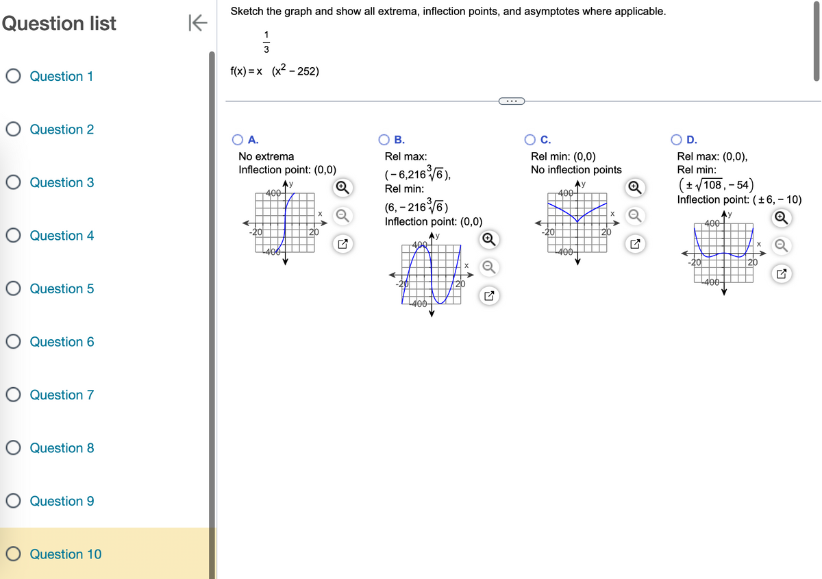 Question list
O Question 1
O Question 2
O Question 3
O Question 4
O Question 5
O Question 6
O Question 7
O Question 8
O Question 9
O Question 10
K
Sketch the graph and show all extrema, inflection points, and asymptotes where applicable.
113
f(x)= x (x² - 252)
A.
No extrema
Inflection point: (0,0)
Ау
-20
400-
400
Ly
B.
Rel max:
(-6,216³√6),
Rel min:
(6, -2163√6)
Inflection point: (0,0)
y
406
K
-400-
X
N
C.
Rel min: (0,0)
No inflection points
-20
400
-400-
20
Ⓡ
K
D.
Rel max: (0,0),
Rel min:
(± √/108,- 54)
Inflection point: (±6, -10)
Ay
400-
400-