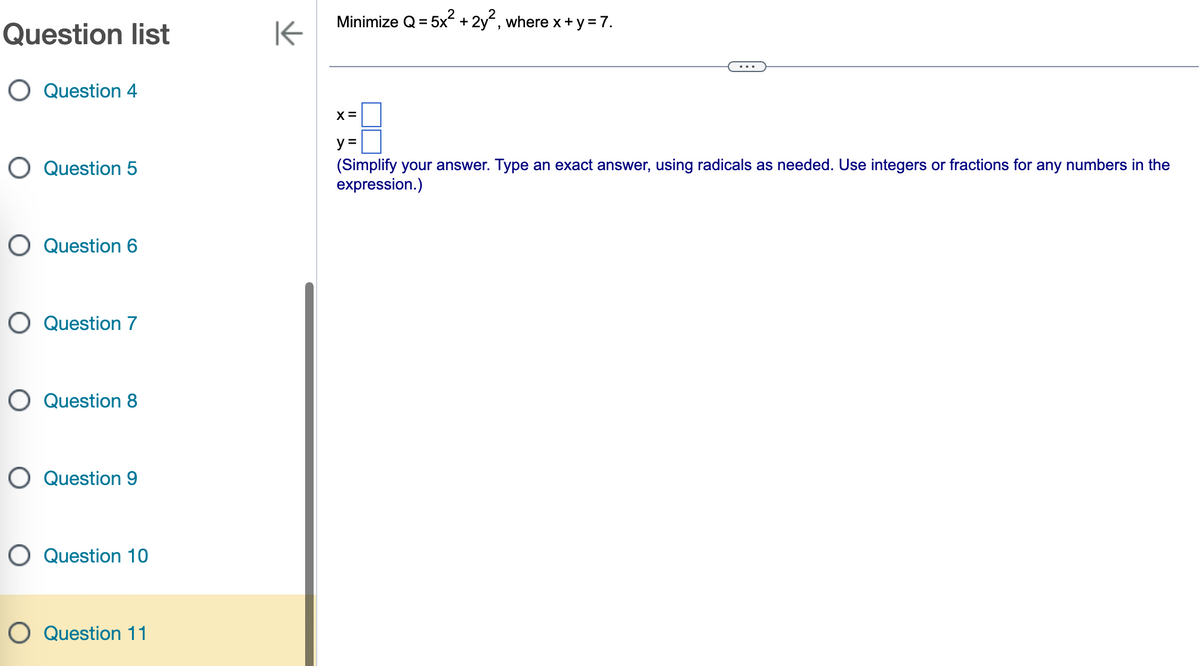 Question list
O Question 4
O Question 5
O Question 6
O Question 7
O Question 8
O Question 9
O Question 10
O Question 11
K
Minimize Q = 5x² + 2y², where x + y = 7.
X=
y =
(Simplify your answer. Type an exact answer, using radicals as needed. Use integers or fractions for any numbers in the
expression.)