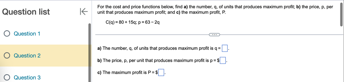 Question list
Question 1
Question 2
Question 3
K
For the cost and price functions below, find a) the number, q, of units that produces maximum profit; b) the price, p, per
unit that produces maximum profit; and c) the maximum profit, P.
C(q) = 80 + 15q; p = 63-2q
a) The number, q, of units that produces maximum profit is q =
b) The price, p, per unit that produces maximum profit is p = $
c) The maximum profit is P = $