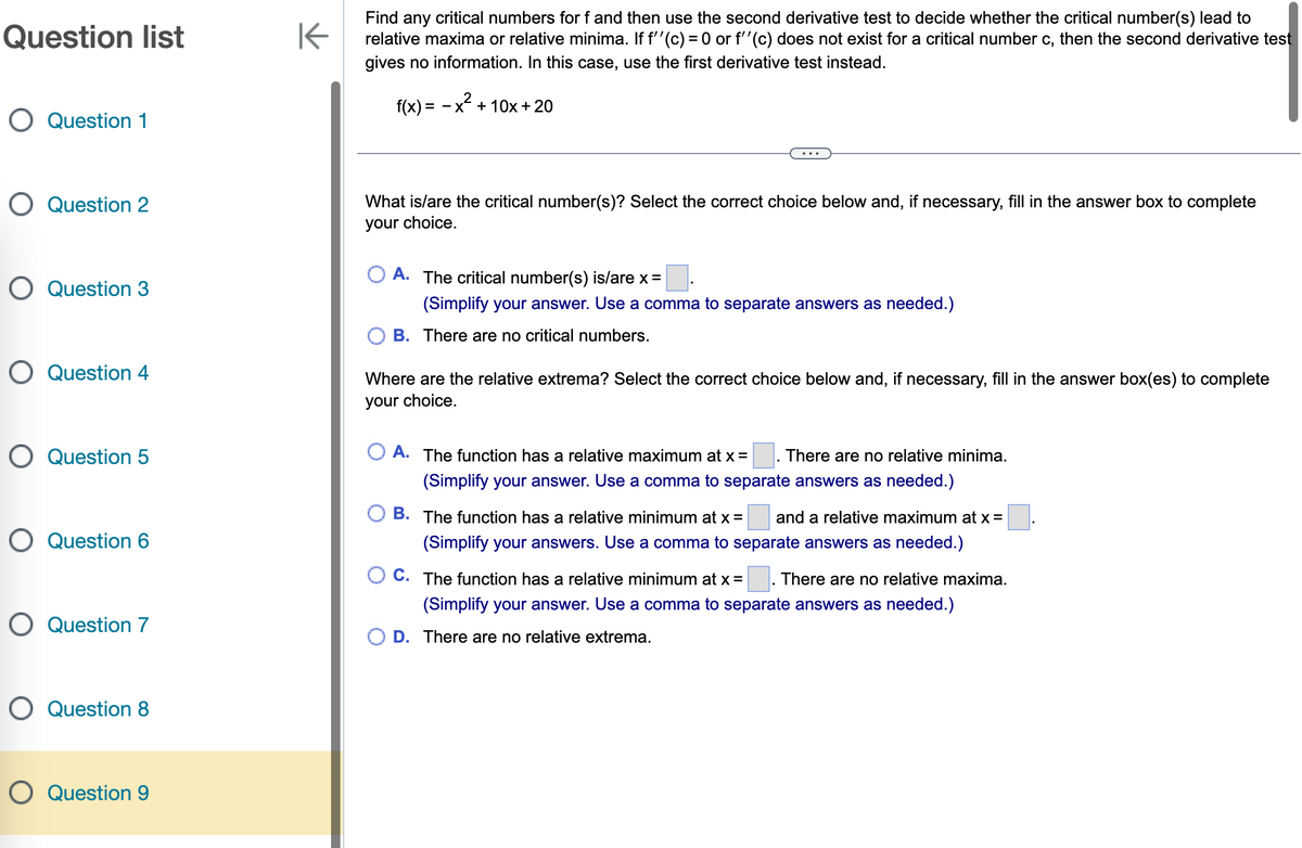 Question list
O Question 1
O Question 2
O Question 3
O Question 4
O Question 5
O Question 6
O Question 7
O Question 8
O Question 9
K
Find any critical numbers for f and then use the second derivative test to decide whether the critical number(s) lead to
relative maxima or relative minima. If f''(c) = 0 or f''(c) does not exist for a critical number c, then the second derivative test
gives no information. In this case, use the first derivative test instead.
f(x) = -
x² + 10x + 20
What is/are the critical number(s)? Select the correct choice below and, if necessary, fill in the answer box to complete
your choice.
A. The critical number(s) is/are x =
(Simplify your answer. Use a comma to separate answers as needed.)
B. There are no critical numbers.
Where are the relative extrema? Select the correct choice below and, if necessary, fill in the answer box(es) to complete
your choice.
A. The function has a relative maximum at x = There are no relative minima.
(Simplify your answer. Use a comma to separate answers as needed.)
B. The function has a relative minimum at x = and a relative maximum at x =
(Simplify your answers. Use a comma to separate answers as needed.)
OC. The function has a relative minimum at x = There are no relative maxima.
(Simplify your answer. Use a comma to separate answers as needed.)
D. There are no relative extrema.