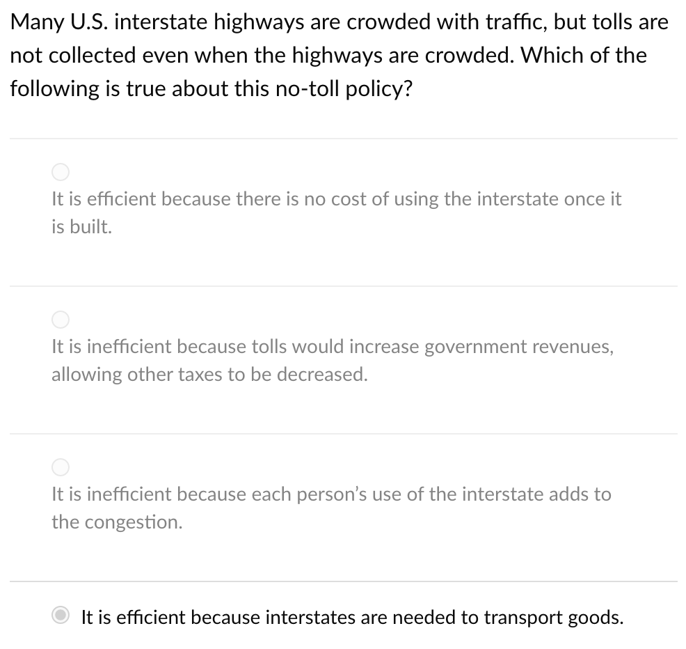 Many U.S. interstate highways are crowded with traffic, but tolls are
not collected even when the highways are crowded. Which of the
following is true about this no-toll policy?
It is efficient because there is no cost of using the interstate once it
is built.
It is inefficient because tolls would increase government revenues,
allowing other taxes to be decreased.
It is inefficient because each person's use of the interstate adds to
the congestion.
It is efficient because interstates are needed to transport goods.