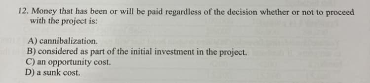 12. Money that has been or will be paid regardless of the decision whether or not to proceed
with the project is:
A) cannibalization.
B) considered as part of the initial investment in the project.
C) an opportunity cost.
D) a sunk cost.
