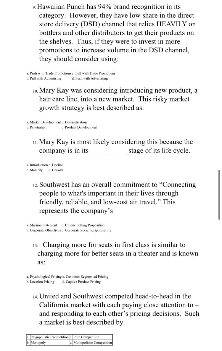 9. Hawaiian Punch has 94% brand recognition in its
category. However, they have low share in the direct
store delivery (DSD) channel that relies HEAVILY on
bottlers and other distributors to get their products on
the shelves. Thus, if they were to invest in more
promotions to increase volume in the DSD channel,
they should consider using:
a. Push with Trade Promotions c. Pull with Trade Promotions
b. Pull with Advertising
d. Push with Advertising
10. Mary Kay was considering introducing new product, a
hair care line, into a new market. This risky market
growth strategy is best described as.
a. Market Development c. Diversification
b. Penetration
d. Product Development
11. Mary Kay is most likely considering this because the
stage of its life cycle.
company is in its
a. Introduction c. Decline
b. Maturity
d. Growth
12. Southwest has an overall commitment to "Connecting
people to what's important in their lives through
friendly, reliable, and low-cost air travel." This
represents the company's
c. Unique Selling Proposition
b. Corporate Objectives d. Corporate Social Responsibility
a. Mission Statement
13. Charging more for seats in first class is similar to
charging more for better seats in a theater and is known
as:
a. Psychological Pricing c. Customer Segmented Pricing
b. Location Pricing
d. Captive Product Pricing
14. United and Southwest competed head-to-head in the
California market with each paying close attention to -
and responding to each other's pricing decisions. Such
a market is best described by.
a. Oligopolistic Competition c. Pure Competition
b. Monopoly
d. Monopolistic Competition
