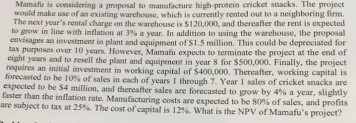 Mamafu is considering a proposal to manufacture high-protein cricket snacks. The project
would make use of an existing warehouse, which is currently rented out to a neighboring firm.
The next year's rental charge on the warehouse is $120,000, and thereafter the rent is expected
to grow in line with inflation at 3% a year. In addition to using the warehouse, the proposal
envisages an investment in plant and equipment of $1.5 million. This could be depreciated for
tax purposes over 10 years. However, Mamafu expects to terminate the project at the end of
eight years and to resell the plant and equipment in year 8 for $500,000. Finally, the project
requires an initial investment in working capital of $400,000. Thereafter, working capital is
forecasted to be 10% of sales in each of years 1 through 7. Year 1 sales of cricket snacks are
expected to be $4 million, and thereafter sales are forecasted to grow by 4% a year, slightly
faster than the inflation rate. Manufacturing costs are expected to be 80% of sales, and profits
are subject to tax at 25%. The cost of capital is 12%. What is the NPV of Mamafu's project?
