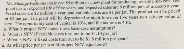 Mr. Shuaige Fashions can invest $5 million in a new plant for producing invisible makeup.
plant has an expected life of five years, and expected sales are 6 million jars of makeup a year.
Fixed costs are $2 million a year, and variable costs are $1 per jar. The product will be priced
at $2 per jar. The plant will be depreciated straight-line over five years to a salvage value of
zero. The opportunity cost of capital is 10%, and the tax rate is 40%.
a. What is project NPV under these base-case assumptions?
b. What is NPV if variable costs turn out to be $1.10 per jar?
c. What is NPV if fixed costs turn out to be $1.8 million per year?
d. At what price per jar would project NPV equal zero?
