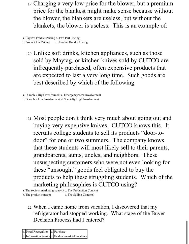 19. Charging a very low price for the blower, but a premium
price for the blankest might make sense because without
the blower, the blankets are useless, but without the
blankets, the blower is useless. This is an example of:
a. Captive Product Pricing c. Two Part Pricing
b. Product line Pricing
d. Product Bundle Pricing
20. Unlike soft drinks, kitchen appliances, such as those
sold by Maytag, or kitchen knives sold by CUTCO are
infrequently purchased, often expensive products that
are expected to last a very long time. Such goods are
best described by which of the following
a. Durable / High Involvement e. Emergency/Low Involvement
b. Durable / Low Involvement d. Specialty/High Involvement
21. Most people don't think very much about going out and
buying very expensive knives. CUTCO knows this. It
recruits college students to sell its products "door-to-
door" for one or two summers. The company knows
that these students will most likely sell to their parents,
grandparents, aunts, uncles, and neighbors. These
unsuspecting customers who were not even looking for
these “unsought" goods feel obligated to buy the
products to help these struggling students. Which of the
marketing philosophies is CUTCO using?
a. The societal marketing concept c. The Production Concept
b. The product concept
d. The Selling Concept?
22. When I came home from vacation, I discovered that my
refrigerator had stopped working. What stage of the Buyer
Decision Process had I entered?
a. Need Recognition c. Purchase
b. Information Search d. Evaluation of Alternatives
