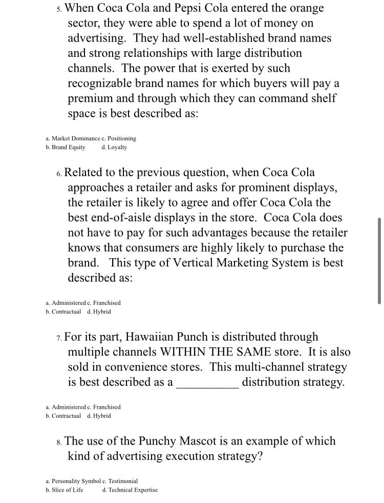 5. When Coca Cola and Pepsi Cola entered the orange
sector, they were able to spend a lot of money on
advertising. They had well-established brand names
and strong relationships with large distribution
channels. The power that is exerted by such
recognizable brand names for which buyers will pay a
premium and through which they can command shelf
space is best described as:
a. Market Dominance c. Positioning
b. Brand Equity
d. Loyalty
6. Related to the previous question, when Coca Cola
approaches a retailer and asks for prominent displays,
the retailer is likely to agree and offer Coca Cola the
best end-of-aisle displays in the store. Coca Cola does
not have to pay for such advantages because the retailer
knows that consumers are highly likely to purchase the
brand. This type of Vertical Marketing System is best
described as:
a. Administered e. Franchised
b. Contractual d. Hybrid
7. For its part, Hawaiian Punch is distributed through
multiple channels WITHIN THE SAME store. It is also
sold in convenience stores. This multi-channel strategy
is best described as a
distribution strategy.
a. Administered c. Franchised
b. Contractual d. Hybrid
8. The use of the Punchy Mascot is an example of which
kind of advertising execution strategy?
a. Personality Symbol c. Testimonial
b. Slice of Life
d. Technical Expertise
