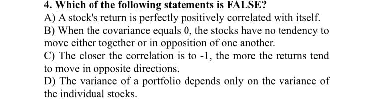 4. Which of the following statements is FALSE?
A) A stock's return is perfectly positively correlated with itself.
B) When the covariance equals 0, the stocks have no tendency to
move either together or in opposition of one another.
C) The closer the correlation is to -1, the more the returns tend
to move in opposite directions.
D) The variance of a portfolio depends only on the variance of
the individual stocks.