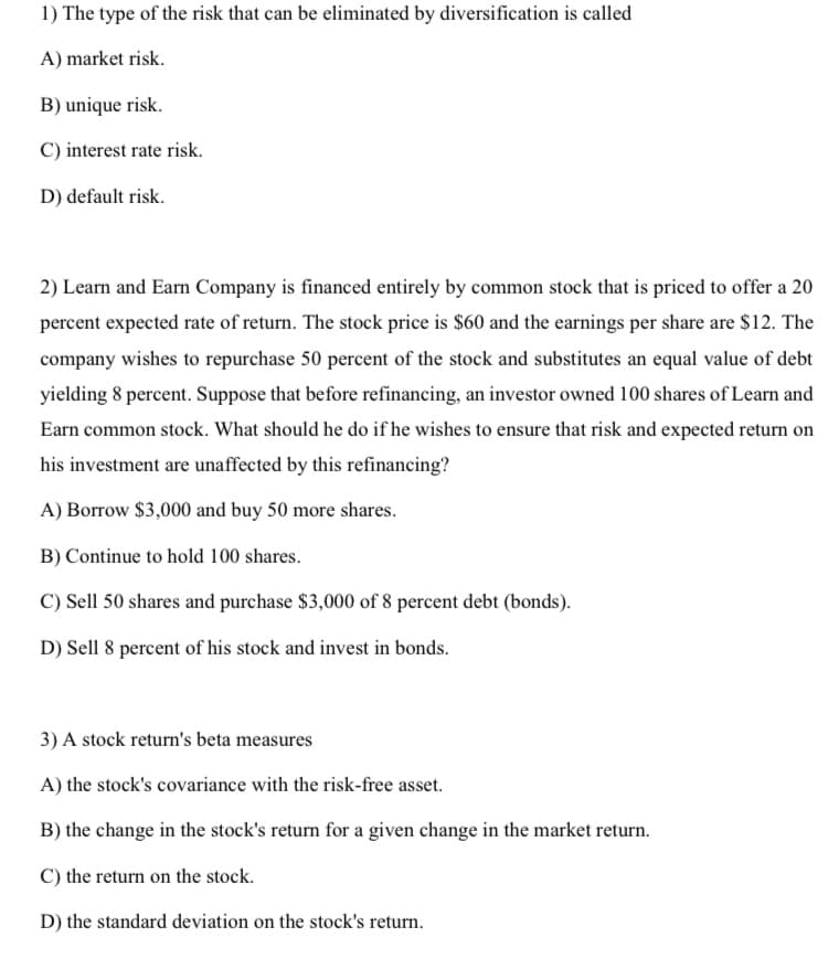 1) The type of the risk that can be eliminated by diversification is called
A) market risk.
B) unique risk.
C) interest rate risk.
D) default risk.
2) Learn and Earn Company is financed entirely by common stock that is priced to offer a 20
percent expected rate of return. The stock price is $60 and the earnings per share are $12. The
company wishes to repurchase 50 percent of the stock and substitutes an equal value of debt
yielding 8 percent. Suppose that before refinancing, an investor owned 100 shares of Learn and
Earn common stock. What should he do if he wishes to ensure that risk and expected return on
his investment are unaffected by this refinancing?
A) Borrow $3,000 and buy 50 more shares.
B) Continue to hold 100 shares.
C) Sell 50 shares and purchase $3,000 of 8 percent debt (bonds).
D) Sell 8 percent of his stock and invest in bonds.
3) A stock return's beta measures
A) the stock's covariance with the risk-free asset.
B) the change in the stock's return for a given change in the market return.
C) the return on the stock.
D) the standard deviation on the stock's return.
