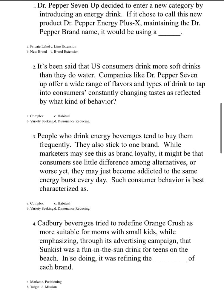 1. Dr. Pepper Seven Up decided to enter a new category by
introducing an energy drink. If it chose to call this new
product Dr. Pepper Energy Plus-X, maintaining the Dr.
Pepper Brand name, it would be using a
a. Private Label c. Line Extension
b. New Brand d. Brand Extension
2. It's been said that US consumers drink more soft drinks
than they do water. Companies like Dr. Pepper Seven
up offer a wide range of flavors and types of drink to tap
into consumers’ constantly changing tastes as reflected
by what kind of behavior?
a. Complex
c. Habitual
b. Variety Seeking d. Dissonance Reducing
3. People who drink energy beverages tend to buy them
frequently. They also stick to one brand. While
marketers may see this as brand loyalty, it might be that
consumers see little difference among alternatives, or
worse yet, they may just become addicted to the same
energy burst every day. Such consumer behavior is best
characterized as.
a. Complex
b. Variety Seeking d. Dissonance Reducing
c. Habitual
4. Cadbury beverages tried to redefine Orange Crush as
more suitable for moms with small kids, while
emphasizing, through its advertising campaign, that
Sunkist was a fun-in-the-sun drink for teens on the
beach. In so doing, it was refining the
of
each brand.
a. Market c. Positioning
b. Target d. Mission
