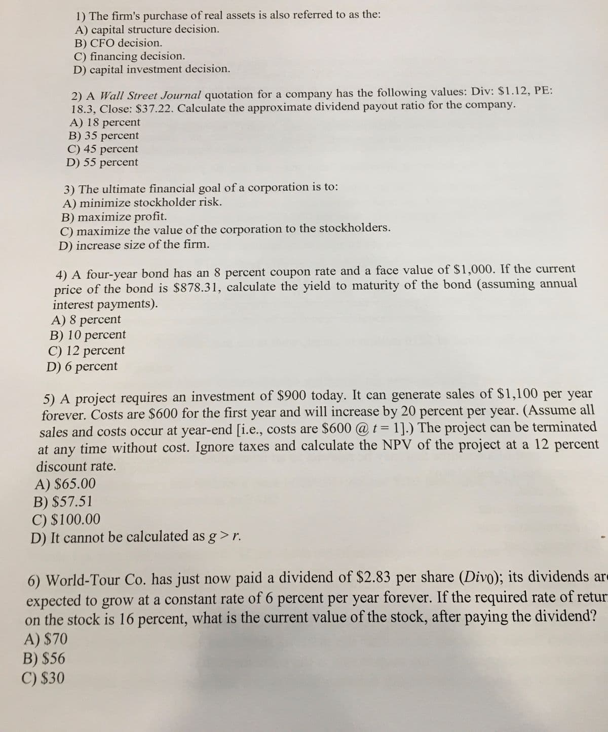 1) The firm's purchase of real assets is also referred to as the:
A) capital structure decision.
B) CFO decision.
C) financing decision.
D) capital investment decision.
2) A Wall Street Journal quotation for a company has the following values: Div: $1.12, PE:
18.3, Close: $37.22. Calculate the approximate dividend payout ratio for the company.
A) 18 percent
B) 35 percent
C) 45 percent
D) 55 percent
3) The ultimate financial goal of a corporation is to:
A) minimize stockholder risk.
B) maximize profit.
C) maximize the value of the corporation to the stockholders.
D) increase size of the firm.
4) A four-year bond has an 8 percent coupon rate and a face value of $1,000. If the current
price of the bond is $878.31, calculate the yield to maturity of the bond (assuming annual
interest payments).
A) 8 percent
B) 10 percent
C) 12 percent
D) 6 percent
5) A project requires an investment of $900 today. It can generate sales of $1,100 per year
forever. Costs are $600 for the first year and will increase by 20 percent per year. (Assume all
sales and costs occur at year-end [i.e., costs are $600 @ t= 1].) The project can be terminated
at any time without cost. Ignore taxes and calculate the NPV of the project at a 12 percent
discount rate.
A) $65.00
B) $57.51
C) $100.00
D) It cannot be calculated as g>r.
6) World-Tour Co. has just now paid a dividend of $2.83 per share (Divo); its dividends ar
expected to grow at a constant rate of 6 percent per year forever. If the required rate of retur
on the stock is 16 percent, what is the current value of the stock, after paying the dividend?
A) $70
B) $56
C) $30
