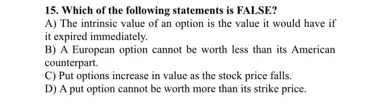 15. Which of the following statements is FALSE?
A) The intrinsic value of an option is the value it would have if
it expired immediately.
B) A European option cannot be worth less than its American
counterpart.
C) Put options increase in value as the stock price falls.
D) A put option cannot be worth more than its strike price.