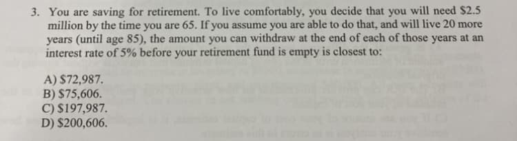 3. You are saving for retirement. To live comfortably, you decide that you will need $2.5
million by the time you are 65. If you assume you are able to do that, and will live 20 more
years (until age 85), the amount you can withdraw at the end of each of those years at an
interest rate of 5% before your retirement fund is empty is closest to:
A) $72,987.
B) $75,606.
C) $197,987.
D) $200,606.
