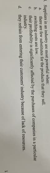 Suppliers in an industry are most powerful when:
a.
there are few substitutes for the products that they sell.
b. switching costs are low.
C.
their profitability is significantly affected by the purchases of companies in a particular
industry.
d. they refrain from entering their customers' industry because of lack of resources.