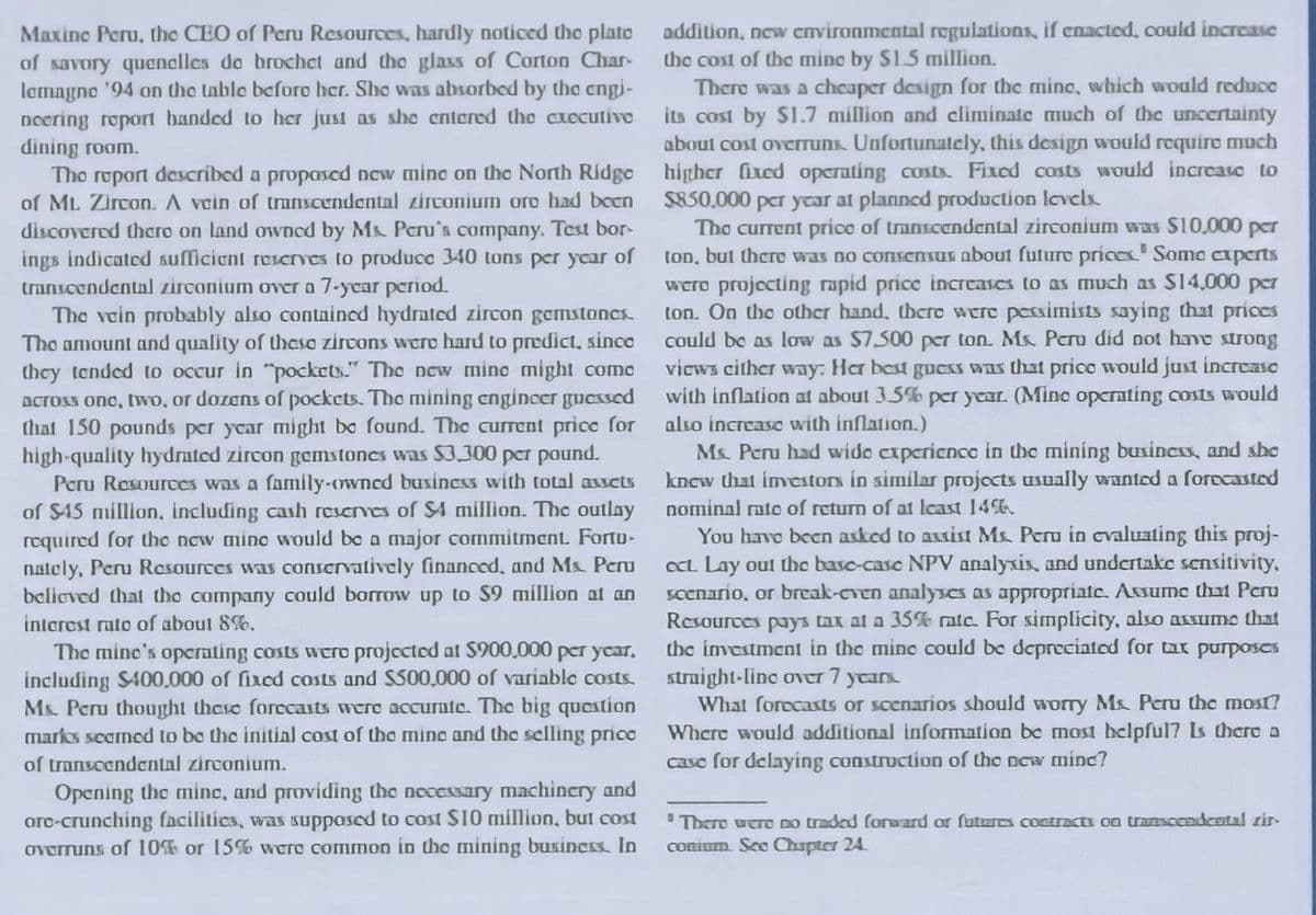 addition, new cnvironmental regulations, if enacted, could increase
Maxine Peru, the CEO of Peru Resources, hardly noticed tho plato
of savory quenclles do brochet and tho glass of Corton Char-
lemagno '94 on the table beforo her. She was absorbed by the cngi-
noering roport handed to her just as she entered tho CICcutivo
dining room.
Tho roport described a propased new mine on the North Ridge
of ML Zircon. A vain of transcendental zirconium oro had been
discovered thero on land owned by M Peru's company. Test bor-
ings indicated sufficient rescrves to produca 340 tons per ycar of
transcendental zirconium over a 7-ycar period.
The vein probably also containcd hydrated zircon gemstoncs.
Tho amount and quality of thaso zircons wero hard to predict, sinco
they tended to occur in "pockets." The new minc might come
Across ono, two, or dozens of pockets. The mining cngineer gucssed
that 150 pounds per year might be found. The current price for
high-quality hydrated zircon gemstones was $3.300 pcr paund.
Peru Resources was a family-owned busincss with total asscts
of S45 million, including cash rescrves of SA million. The outlay
required for the now mino would be a major commitment. Fortu-
nately, Peru Resources was conservatively financed, and Ms. Peru
belioved that the company could borrow up to $9 million at an
the cost of tho mino by S1.5 million.
Thero was a chcaper design for the mine, which would reduco
its cost by S1.7 million and climinate much of the uncertainty
about cost overruns. Unfortunately, this design wvould require much
higher fixed operating costx. Fixed costs would increaso to
$850,000 per ycar at planned production levels
The current prico of trantcendental zirconiumn was S10,000 per
ton, but thero was no consensus about futuro prices' Soma caperts
wero projecting rapid price increases to as much as S14,000 per
ton. On the other hand, there were pesimists saying that prices
could be as low as $7.500 peT ton. Ms Peru did not have strong
vicws cither way: Her best guess was that prico would just increase
with inflation at about 3.5% per year. (Mine operting costs would
also increase with inflation.)
Ms. Peru had wide cxperienco in the mining business, and she
kncw that imestors in similar projocts usually wunted a forocasted
nominal rato of return of at lcast 14%.
You have been asked to axtist Ms Peru in evaluating this proj-
a Lay out the basc-case NPV analyxix, and undertake sensitivity.
Scenario, or break-even analyses as appropriate. Assume that Pcru
Resources pays tax at a 35% ratc. For simplicity, also assumo that
the imestment in the mine could be depreciated for tax purposes
straight-line over 7 ycan
What forecasts or scenarios should worry Ms Peru the most?
Where would additional information be most belpful7 Is thare a
intorest rato of about 8%.
The mine's opernting costs wero projected at $900,000 per ycar,
including S400.000 of fixed costs and S500,000 of variable costs.
M&. Peru thought theso forecaits were accurnte. The big question
marks seomed to bo the initial cost of the mino and the selling prico
of transcendental zirconium.
case for delaying construction of the new minc?
Opening the minc, and providing the necessary machincry and
orc-crunching facilitics, was suppased to cost SI0 million, but cost
overruns of 10% or 15% were common in the mining business. In
"Thero wero DO traded forward or futus contracts oa transocndcntal zir-
conium. Seo Chapter 24.
